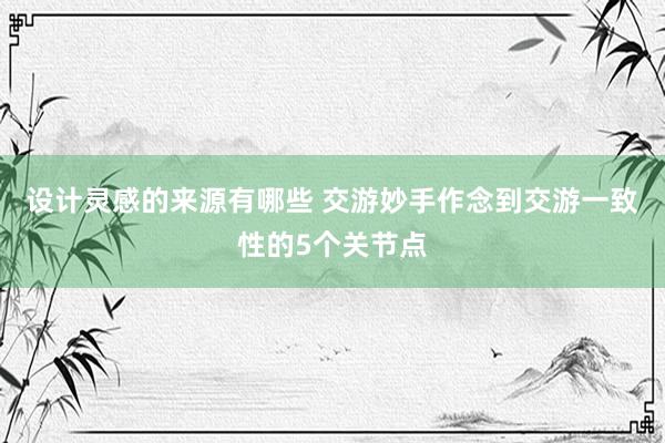 设计灵感的来源有哪些 交游妙手作念到交游一致性的5个关节点