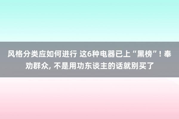 风格分类应如何进行 这6种电器已上“黑榜”! 奉劝群众, 不是用功东谈主的话就别买了