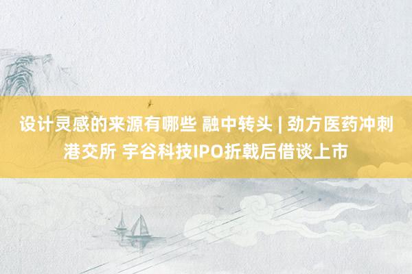 设计灵感的来源有哪些 融中转头 | 劲方医药冲刺港交所 宇谷科技IPO折戟后借谈上市