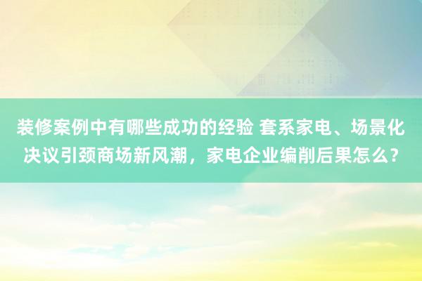 装修案例中有哪些成功的经验 套系家电、场景化决议引颈商场新风潮，家电企业编削后果怎么？