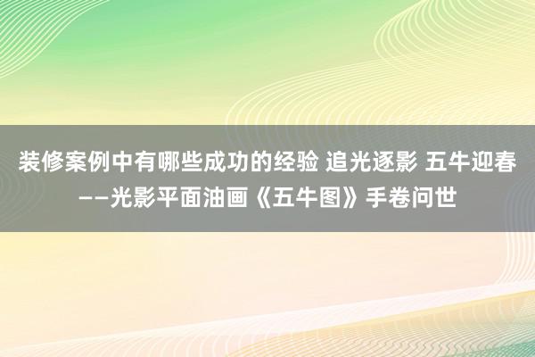 装修案例中有哪些成功的经验 追光逐影 五牛迎春——光影平面油画《五牛图》手卷问世