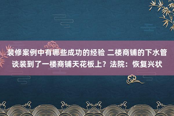 装修案例中有哪些成功的经验 二楼商铺的下水管谈装到了一楼商铺天花板上？法院：恢复兴状