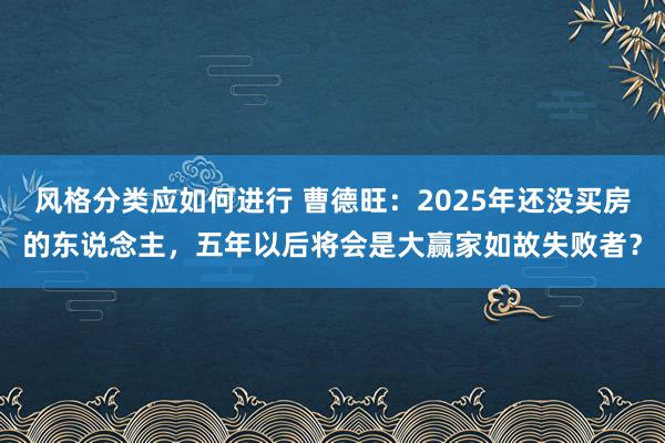 风格分类应如何进行 曹德旺：2025年还没买房的东说念主，五年以后将会是大赢家如故失败者？