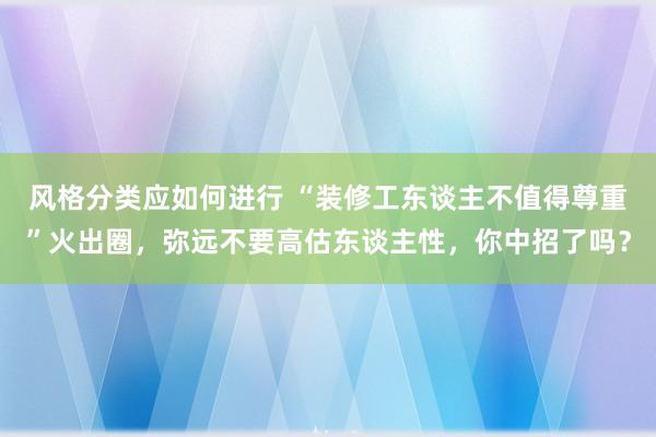 风格分类应如何进行 “装修工东谈主不值得尊重”火出圈，弥远不要高估东谈主性，你中招了吗？