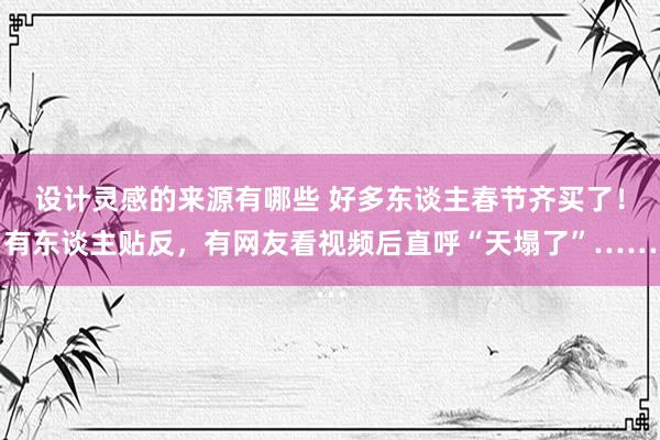 设计灵感的来源有哪些 好多东谈主春节齐买了！有东谈主贴反，有网友看视频后直呼“天塌了”……