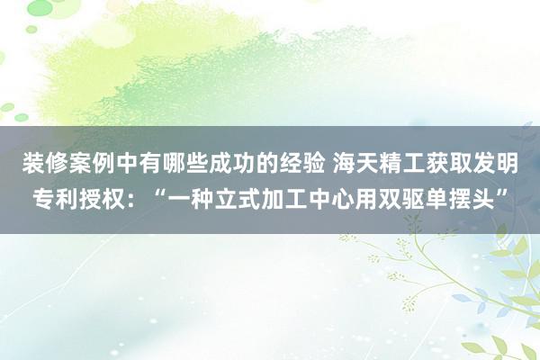 装修案例中有哪些成功的经验 海天精工获取发明专利授权：“一种立式加工中心用双驱单摆头”