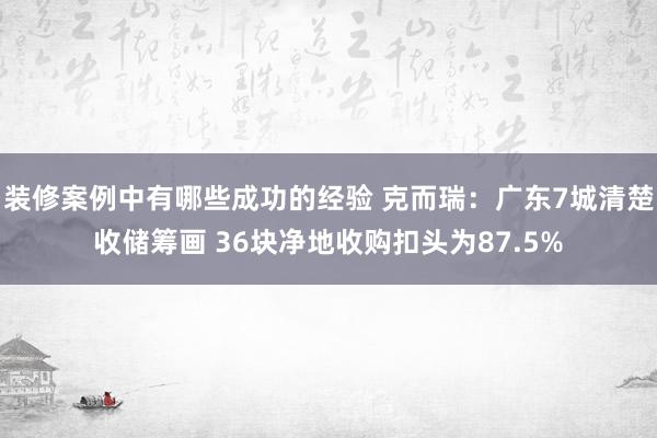 装修案例中有哪些成功的经验 克而瑞：广东7城清楚收储筹画 36块净地收购扣头为87.5%