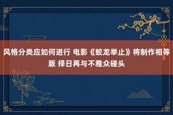 风格分类应如何进行 电影《蛟龙举止》将制作相等版 择日再与不雅众碰头