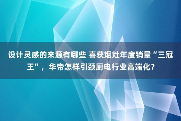 设计灵感的来源有哪些 喜获烟灶年度销量“三冠王”，华帝怎样引颈厨电行业高端化？