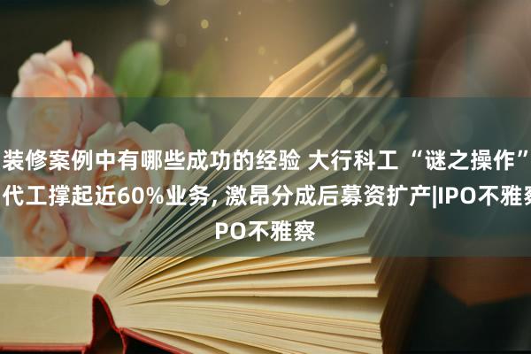 装修案例中有哪些成功的经验 大行科工 “谜之操作”: 代工撑起近60%业务, 激昂分成后募资扩产|IPO不雅察