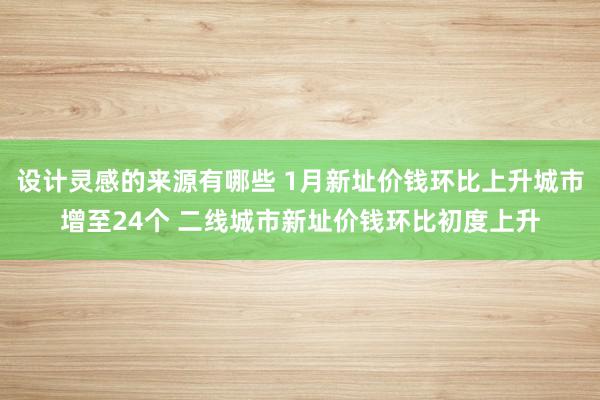 设计灵感的来源有哪些 1月新址价钱环比上升城市增至24个 二线城市新址价钱环比初度上升