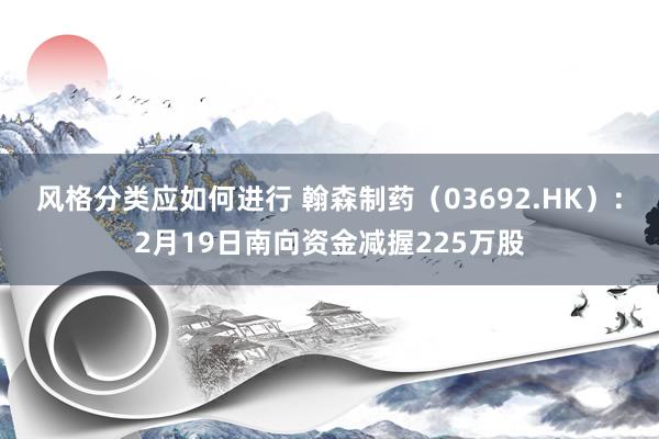 风格分类应如何进行 翰森制药（03692.HK）：2月19日南向资金减握225万股