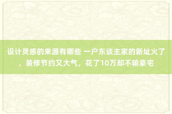 设计灵感的来源有哪些 一户东谈主家的新址火了，装修节约又大气，花了10万却不输豪宅