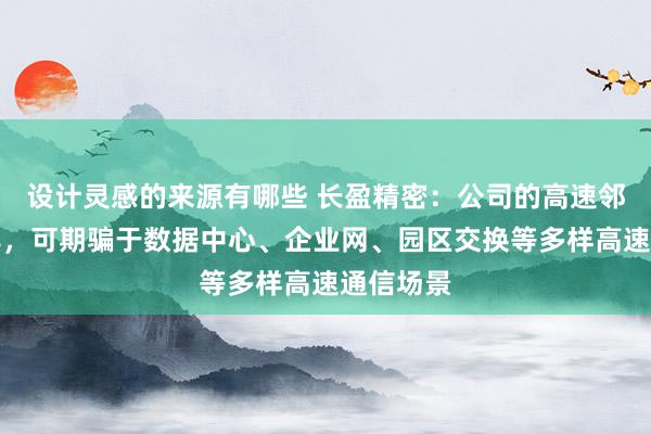 设计灵感的来源有哪些 长盈精密：公司的高速邻接器家具，可期骗于数据中心、企业网、园区交换等多样高速通信场景