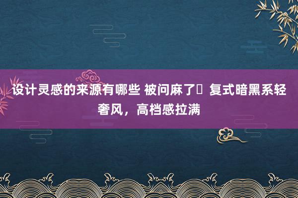 设计灵感的来源有哪些 被问麻了❗复式暗黑系轻奢风，高档感拉满