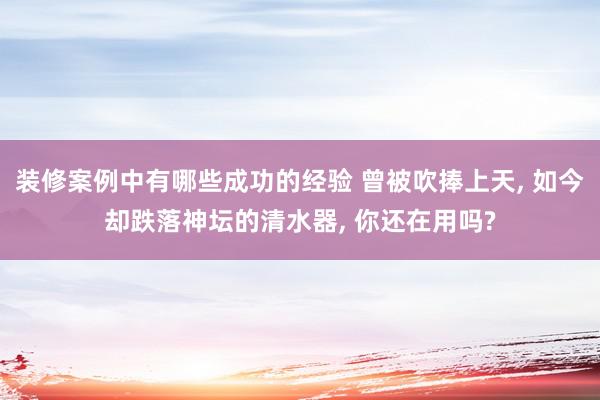 装修案例中有哪些成功的经验 曾被吹捧上天, 如今却跌落神坛的清水器, 你还在用吗?