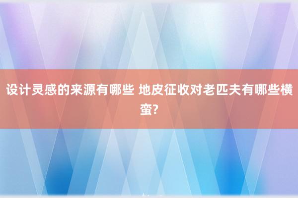 设计灵感的来源有哪些 地皮征收对老匹夫有哪些横蛮?