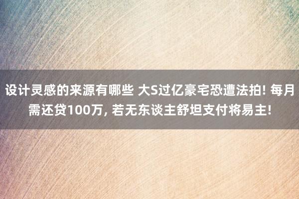 设计灵感的来源有哪些 大S过亿豪宅恐遭法拍! 每月需还贷100万, 若无东谈主舒坦支付将易主!