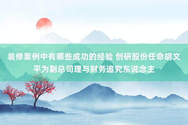 装修案例中有哪些成功的经验 创研股份任命胡文平为副总司理与财务追究东说念主