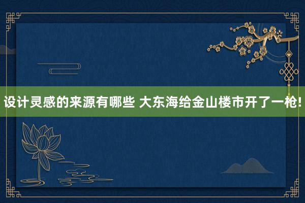 设计灵感的来源有哪些 大东海给金山楼市开了一枪!