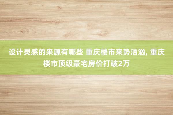 设计灵感的来源有哪些 重庆楼市来势汹汹, 重庆楼市顶级豪宅房价打破2万