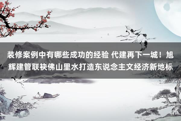 装修案例中有哪些成功的经验 代建再下一城！旭辉建管联袂佛山里水打造东说念主文经济新地标