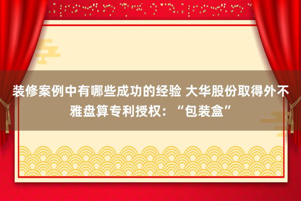 装修案例中有哪些成功的经验 大华股份取得外不雅盘算专利授权：“包装盒”