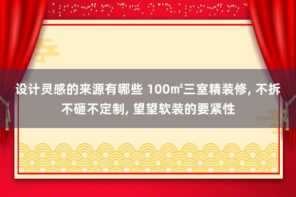 设计灵感的来源有哪些 100㎡三室精装修, 不拆不砸不定制, 望望软装的要紧性