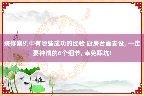 装修案例中有哪些成功的经验 厨房台面安设, 一定要钟情的6个细节, 幸免踩坑!