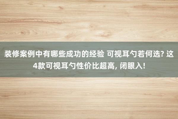 装修案例中有哪些成功的经验 可视耳勺若何选? 这4款可视耳勺性价比超高, 闭眼入!