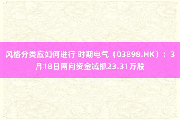 风格分类应如何进行 时期电气（03898.HK）：3月18日南向资金减抓23.31万股